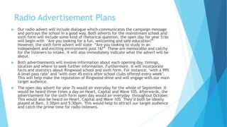 Radio Advertisement Plans
 Our radio advert will include dialogue which communicates the campaign message
and portrays the school in a good way. Both adverts for the mainstream school and
sixth form will include some kind of rhetorical question, the open day for year 5/6s
will begin with ‘Are you looking for a fun, welcoming and safe education?”
However, the sixth form advert will state “Are you looking to study in an
independent and exciting environment post 16?” These are memorable and catchy
for the listeners to intake, it will also immediately indicate what the advert will be
about.
 Both advertisements will involve information about each opening day, timings,
location and where to seek further information. Furthermore, it will incorporate
facts and statistics about Ringwood school and sixth form. For instance, ‘with a 99%
A-level pass rate’ and ‘with over 45 extra after school clubs offered every week’.
This will help make the reputation of Ringwood shine and will engage with our main
target audience.
 The open day advert for year 7s would air everyday for the whole of September. It
would be heard three times a day on Heart, Capital and Wave 105. Afterwards, the
advertisement for the sixth form open day would air everyday throughout October.
This would also be heard on Heart, Capital and Wave 105. They’d both be ideally
played at 8am, 3:30pm and 5:30pm. This would help to attract our target audience
and catch the prime time for radio listeners.
 