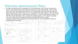 Television Advertisement Plans
 In order to advertise the campaign to it’s full potential, we’d create a television
advert. We would create two separate adverts for each opening day. These would
each consist of advertising the school in a friendly place, yet will also portray the
great education provided. Here are our storyboards for both adverts. The voiceovers
will be very similar to our radio advert transcripts. These would both be shown on
ITV News South Meridian. This is a perfect target market, as it’s aimed at people
who live in the south of England and who are typically from an upper
working/middle-class background and the parents are well-educated if they are
watching the news daily.
 