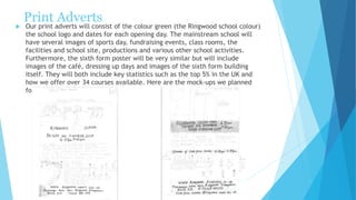 Print Adverts
 Our print adverts will consist of the colour green (the Ringwood school colour)
the school logo and dates for each opening day. The mainstream school will
have several images of sports day, fundraising events, class rooms, the
facilities and school site, productions and various other school activities.
Furthermore, the sixth form poster will be very similar but will include
images of the café, dressing up days and images of the sixth form building
itself. They will both include key statistics such as the top 5% in the UK and
how we offer over 34 courses available. Here are the mock-ups we planned
for both posters.
 