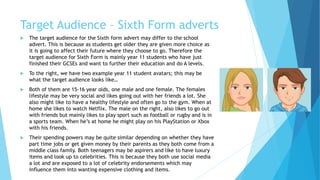 Target Audience – Sixth Form adverts
 The target audience for the Sixth form advert may differ to the school
advert. This is because as students get older they are given more choice as
it is going to affect their future where they choose to go. Therefore the
target audience for Sixth Form is mainly year 11 students who have just
finished their GCSEs and want to further their education and do A levels.
 To the right, we have two example year 11 student avatars; this may be
what the target audience looks like…
 Both of them are 15-16 year olds, one male and one female. The females
lifestyle may be very social and likes going out with her friends a lot. She
also might like to have a healthy lifestyle and often go to the gym. When at
home she likes to watch Netflix. The male on the right, also likes to go out
with friends but mainly likes to play sport such as football or rugby and is in
a sports team. When he’s at home he might play on his PlayStation or Xbox
with his friends.
 Their spending powers may be quite similar depending on whether they have
part time jobs or get given money by their parents as they both come from a
middle class family. Both teenagers may be aspirers and like to have luxury
items and look up to celebrities. This is because they both use social media
a lot and are exposed to a lot of celebrity endorsements which may
influence them into wanting expensive clothing and items.
 