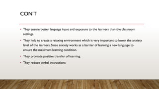 CON’T
• They ensure better language input and exposure to the learners than the classroom
settings.
• They help to create a relaxing environment which is very important to lower the anxiety
level of the learners. Since anxiety works as a barrier of learning a new language to
ensure the maximum learning condition.
• They promote positive transfer of learning.
• They reduce verbal instructions
 
