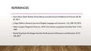 REFERENCES
• Saima Rasul, Qadir Bukhsh, Shazia Batool, procedia-Social and Behavioral Sciences 28, 78-
81, 2011.
• J Naga Madhuri, Research Journal of English Language and Literature 1 (3), 108-122, 2013.
• Helen Coopen, Pergamon Press Inc., 44-01 21st Street, Long Island City, NewYork 11101,
1969
• DanielTang Kuok Ho, Rangis Intai,Asia Pacific Journal of Educators and Education 32, 91-
106, 2017
 