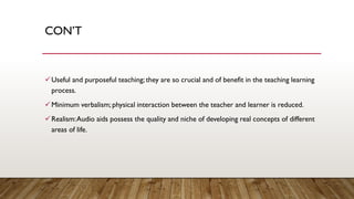 CON’T
✓Useful and purposeful teaching; they are so crucial and of benefit in the teaching learning
process.
✓Minimum verbalism; physical interaction between the teacher and learner is reduced.
✓Realism:Audio aids possess the quality and niche of developing real concepts of different
areas of life.
 