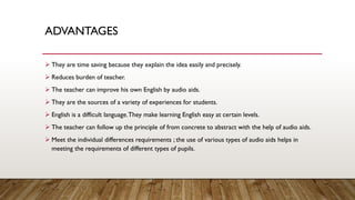 ADVANTAGES
➢ They are time saving because they explain the idea easily and precisely.
➢ Reduces burden of teacher.
➢ The teacher can improve his own English by audio aids.
➢ They are the sources of a variety of experiences for students.
➢ English is a difficult language.They make learning English easy at certain levels.
➢ The teacher can follow up the principle of from concrete to abstract with the help of audio aids.
➢ Meet the individual differences requirements ; the use of various types of audio aids helps in
meeting the requirements of different types of pupils.
 