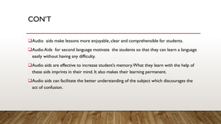 CON’T
❑Audio aids make lessons more enjoyable, clear and comprehensible for students.
❑Audio Aids for second language motivate the students so that they can learn a language
easily without having any difficulty.
❑Audio aids are effective to increase student’s memory.What they learn with the help of
these aids imprints in their mind. It also makes their learning permanent.
❑Audio aids can facilitate the better understanding of the subject which discourages the
act of confusion.
 