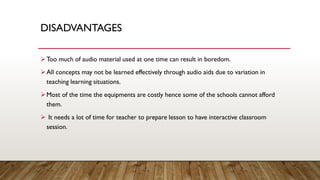 DISADVANTAGES
➢Too much of audio material used at one time can result in boredom.
➢All concepts may not be learned effectively through audio aids due to variation in
teaching learning situations.
➢Most of the time the equipments are costly hence some of the schools cannot afford
them.
➢ It needs a lot of time for teacher to prepare lesson to have interactive classroom
session.
 