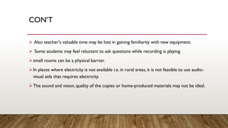CON’T
➢ Also teacher's valuable time may be lost in gaining familiarity with new equipment.
➢ Some students may feel reluctant to ask questions while recording is playing
➢small rooms can be a physical barrier.
➢In places where electricity is not available i.e. in rural areas, it is not feasible to use audio-
visual aids that requires electricity.
➢The sound and vision, quality of the copies or home-produced materials may not be ideal.
 