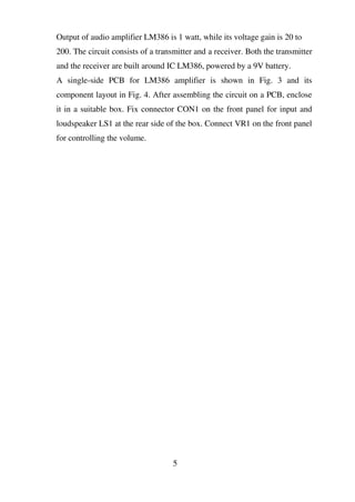 Output of audio amplifier LM386 is 1 watt, while its voltage gain is 20 to
200. The circuit consists of a transmitter and a receiver. Both the transmitter
and the receiver are built around IC LM386, powered by a 9V battery.
A single-side PCB for LM386 amplifier is shown in Fig. 3 and its
component layout in Fig. 4. After assembling the circuit on a PCB, enclose
it in a suitable box. Fix connector CON1 on the front panel for input and
loudspeaker LS1 at the rear side of the box. Connect VR1 on the front panel
for controlling the volume.
5
 