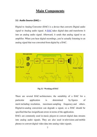 Main Components
3.1 Audio Source (DAC) :-
Digital to Analog Converter (DAC) is a device that converts Digital audio
signal to Analog audio signal. A DAC takes digital data and transforms it
into an analog audio signal. Afterward, it sends that analog signal to an
amplifier. When you hear digital recordings, you’re actually listening to an
analog signal that was converted from digital by a DAC.
Fig 3.1 Working of DAC
There are several DAC architectures; the suitability of a DAC for a
particular application is determined by figures of
merit including: resolution, maximum sampling frequency and others.
Digital-to-analog conversion can degrade a signal, so a DAC should be
specified that has insignificant errors in terms of the application.
DACs are commonly used in music players to convert digital data streams
into analog audio signals. They are also used in televisions and mobile
phones to convert digital video data into analog video signals.
7
 