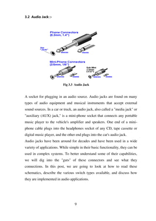 3.2 Audio Jack :-
Fig 3.3 Audio Jack
A socket for plugging in an audio source. Audio jacks are found on many
types of audio equipment and musical instruments that accept external
sound sources. In a car or truck, an audio jack, also called a "media jack" or
"auxiliary (AUX) jack," is a mini-phone socket that connects any portable
music player to the vehicle's amplifier and speakers. One end of a mini-
phone cable plugs into the headphones socket of any CD, tape cassette or
digital music player, and the other end plugs into the car's audio jack.
Audio jacks have been around for decades and have been used in a wide
variety of applications. While simple in their basic functionality, they can be
used in complex systems. To better understand some of their capabilities,
we will dig into the "guts" of these connectors and see what they
connections. In this post, we are going to look at how to read these
schematics, describe the various switch types available, and discuss how
they are implemented in audio applications.
9
 