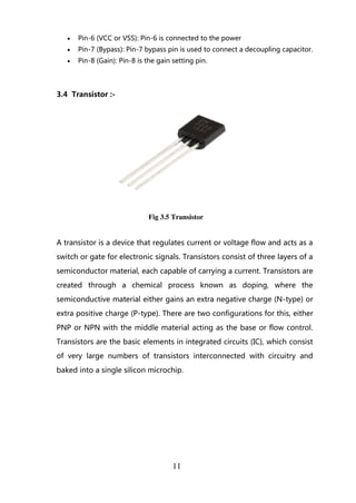  Pin-6 (VCC or VSS): Pin-6 is connected to the power
 Pin-7 (Bypass): Pin-7 bypass pin is used to connect a decoupling capacitor.
 Pin-8 (Gain): Pin-8 is the gain setting pin.
3.4 Transistor :-
Fig 3.5 Transistor
A transistor is a device that regulates current or voltage flow and acts as a
switch or gate for electronic signals. Transistors consist of three layers of a
semiconductor material, each capable of carrying a current. Transistors are
created through a chemical process known as doping, where the
semiconductive material either gains an extra negative charge (N-type) or
extra positive charge (P-type). There are two configurations for this, either
PNP or NPN with the middle material acting as the base or flow control.
Transistors are the basic elements in integrated circuits (IC), which consist
of very large numbers of transistors interconnected with circuitry and
baked into a single silicon microchip.
11
 