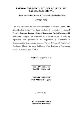 LAKSHMI NARAIN COLLEGE OF TECHNOLOGY
EXCELLENCE, BHOPAL
Department of Electronics & Communication Engineering
CERTIFICATE
This is to certify that the work embodied in this Workshop-2 title “Audio
Amplification System” has been satisfactorily completed by Saransh
Tiwari, Shashwat Pratap, Shivam Sharma and Anshul Suryawanshi,
students of Third year. It is a bonafide piece of work, carried out under my
supervision and guidance in the Department of Electronics &
Communication Engineering, Lakshmi Narain College of Technology
Excellence, Bhopal, for partial fulfillment of the Bachelor of Engineering
during the academic year 2018-19.
Under the Supervision of
_____________________
Project Co-ordinator
Dr. Shivi Chaturvedi
____________________
Project Co-ordinator
Prof. Abhinav Bhargava
Approved By
____________________
Dr. Mukul Shrivastava
Head of the Department
 