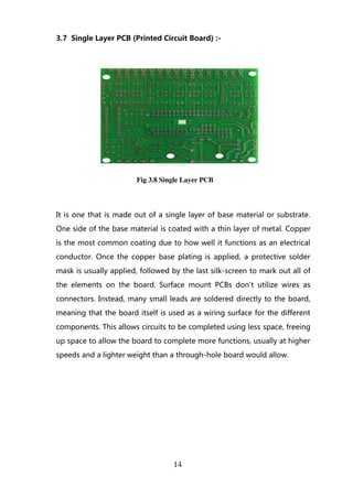 3.7 Single Layer PCB (Printed Circuit Board) :-
Fig 3.8 Single Layer PCB
It is one that is made out of a single layer of base material or substrate.
One side of the base material is coated with a thin layer of metal. Copper
is the most common coating due to how well it functions as an electrical
conductor. Once the copper base plating is applied, a protective solder
mask is usually applied, followed by the last silk-screen to mark out all of
the elements on the board. Surface mount PCBs don't utilize wires as
connectors. Instead, many small leads are soldered directly to the board,
meaning that the board itself is used as a wiring surface for the different
components. This allows circuits to be completed using less space, freeing
up space to allow the board to complete more functions, usually at higher
speeds and a lighter weight than a through-hole board would allow.
14
 