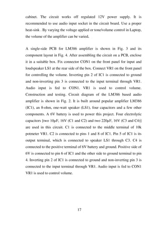 cabinet. The circuit works off regulated 12V power supply. It is
recommended to use audio input socket in the circuit board. Use a proper
heat-sink . By varying the voltage applied or tone/volume control in Laptop,
the volume of the amplifier can be varied.
A single-side PCB for LM386 amplifier is shown in Fig. 3 and its
component layout in Fig. 4. After assembling the circuit on a PCB, enclose
it in a suitable box. Fix connector CON1 on the front panel for input and
loudspeaker LS1 at the rear side of the box. Connect VR1 on the front panel
for controlling the volume. Inverting pin 2 of IC1 is connected to ground
and non-inverting pin 3 is connected to the input terminal through VR1.
Audio input is fed to CON1. VR1 is used to control volume.
Construction and testing. Circuit diagram of the LM386 based audio
amplifier is shown in Fig. 2. It is built around popular amplifier LM386
(IC1), an 8-ohm, one-watt speaker (LS1), four capacitors and a few other
components. A 6V battery is used to power this project. Four electrolytic
capacitors [two 10µF, 16V (C1 and C2) and two 220µF, 16V (C3 and C4)]
are used in this circuit. C1 is connected to the middle terminal of 10k
potmeter VR1. C2 is connected to pins 1 and 8 of IC1. Pin 5 of IC1 is its
output terminal, which is connected to speaker LS1 through C3. C4 is
connected to the positive terminal of 6V battery and ground. Positive side of
6V is connected to pin 6 of IC1 and the other side to ground terminal to pin
4. Inverting pin 2 of IC1 is connected to ground and non-inverting pin 3 is
connected to the input terminal through VR1. Audio input is fed to CON1
VR1 is used to control volume.
17
 