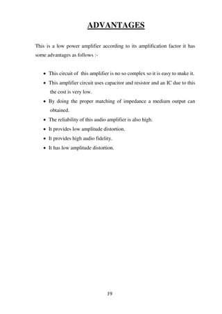 ADVANTAGES
This is a low power amplifier according to its amplification factor it has
some advantages as follows :-
 This circuit of this amplifier is no so complex so it is easy to make it.
 This amplifier circuit uses capacitor and resistor and an IC due to this
the cost is very low.
 By doing the proper matching of impedance a medium output can
obtained.
 The reliability of this audio amplifier is also high.
 It provides low amplitude distortion.
 It provides high audio fidelity.
 It has low amplitude distortion.
19
 