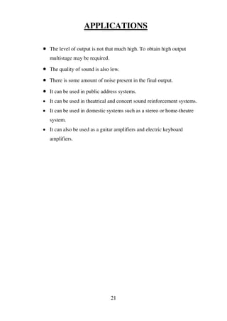 APPLICATIONS
 The level of output is not that much high. To obtain high output
multistage may be required.
 The quality of sound is also low.
 There is some amount of noise present in the final output.
 It can be used in public address systems.
 It can be used in theatrical and concert sound reinforcement systems.
 It can be used in domestic systems such as a stereo or home-theatre
system.
 It can also be used as a guitar amplifiers and electric keyboard
amplifiers.
21
 