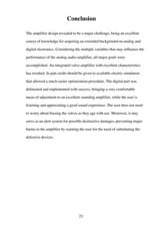 Conclusion
The amplifier design revealed to be a major challenge, being an excellent
source of knowledge for acquiring an extended background on analog and
digital electronics. Considering the multiple variables that may influence the
performance of the analog audio-amplifier, all major goals were
accomplished. An integrated valve amplifier with excellent characteristics
has resulted. In part credit should be given to available electric simulators
that allowed a much easier optimization procedure. The digital part was
delineated and implemented with success, bringing a very comfortable
mean of adjustment to an excellent sounding amplifier, while the user is
listening and appreciating a good sound experience. The user does not need
to worry about biasing the valves as they age with use. Moreover, it may
serve as an alert system for possible destructive damages, preventing major
harms to the amplifier by warning the user for the need of substituting the
defective devices.
23
 