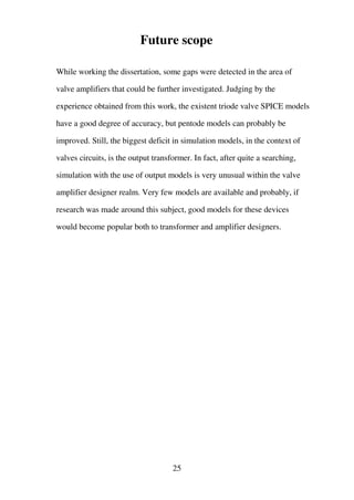Future scope
While working the dissertation, some gaps were detected in the area of
valve amplifiers that could be further investigated. Judging by the
experience obtained from this work, the existent triode valve SPICE models
have a good degree of accuracy, but pentode models can probably be
improved. Still, the biggest deficit in simulation models, in the context of
valves circuits, is the output transformer. In fact, after quite a searching,
simulation with the use of output models is very unusual within the valve
amplifier designer realm. Very few models are available and probably, if
research was made around this subject, good models for these devices
would become popular both to transformer and amplifier designers.
25
 