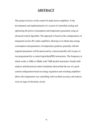 ABSTRACT
This project focuses on the control of audio power amplifiers. Is the
development and implementation of a system of controlled cooling and
optimizing the power consumption and temperature generated, using an
advanced control algorithm. The approach is based on the configurations of
integrated circuits (IC) audio amplifiers allowing us to obtain data energy
consumption and parameters of temperature gradient, generally with the
required parameters will be processed by a microcontroller (uC) to pass to
run programmed by a control algorithm(PID) instructions. The frequency at
which works is 20Hz to 20kHz with 75dB decibel maximum. Finally both
analysis and theoretical control simulation showed that the use of a good
control configuration based on energy regulation and switching amplifiers
allows the temperature was controlling with excellent accuracy and reduces
wear on stage of electronic circuit.
vi
 