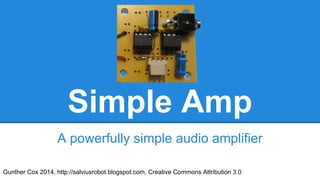 Simple Amp
A powerfully simple audio amplifier
Gunther Cox 2014, http://salviusrobot.blogspot.com, Creative Commons Attribution 3.0

 