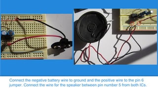 Connect the negative battery wire to ground and the positive wire to the pin 6
jumper. Connect the wire for the speaker between pin number 5 from both ICs.

 