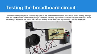Testing the breadboard circuit
Connect the battery and plug in a radio or mp3 play to test your breadboard circuit. You should hear it working, if not go
back and check to make sure that everything is connected correctly. If you have double checked your work and it is still
not working it is possible that one of the ICs is not working. If that is the case, try switching it out with a new one.

 