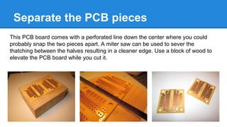 Separate the PCB pieces
This PCB board comes with a perforated line down the center where you could
probably snap the two pieces apart. A miter saw can be used to sever the
thatching between the halves resulting in a cleaner edge. Use a block of wood to
elevate the PCB board while you cut it.

 