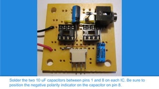 Solder the two 10 uF capacitors between pins 1 and 8 on each IC. Be sure to
position the negative polarity indicator on the capacitor on pin 8.

 