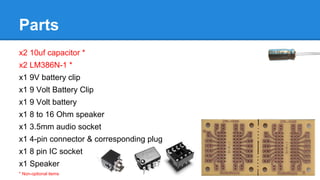 Parts
x2 10uf capacitor *
x2 LM386N-1 *
x1 9V battery clip
x1 9 Volt Battery Clip
x1 9 Volt battery
x1 8 to 16 Ohm speaker
x1 3.5mm audio socket
x1 4-pin connector & corresponding plug
x1 8 pin IC socket
x1 Speaker
* Non-optional items

 