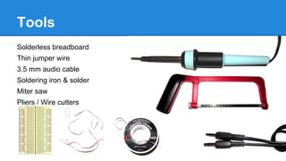 Tools
Solderless breadboard
Thin jumper wire
3.5 mm audio cable
Soldering iron & solder
Miter saw
Pliers / Wire cutters

 