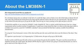 About the LM386N-1
How Integrated Circuit Pins are numbered:
http://salviusrobot.blogspot.com/2012/06/ics-integrated-circuits.html
ICs will almost always have an indicator in the form of a small tab shape, circle or both on one side of the body to indicate the left
side of the chip. With the pins facing down (live bug) and the indicator mark to the left you can count the pins. The pins start at 1
on the bottom left and count up as you go the the right. Then the top row starts counting on the right and goes to the left.
To build this amplifier we are using the LM386N-1 Audio Amplifier IC. This is a pretty usefull chip because it has low voltage
requirements and an excellent amount of amplification. A good way to learn about this chip is to check out the data sheet which is
available if you just do a search for "LM386N-1 datasheet" and you should find that there is plenty available from different
manufacturers.
I'm using the Texas Instruments version of this sheet and they provide some useful hints down near the bottom of the sheet. They
say:
If a capacitor is put from pin 1 to 8, bypassing the 1.35 kΩ resistor, the gain will go up to 200 (46 dB).
So this is pretty useful because this tells us how we can increase the gain for this amplifier. The gain is just the amount that our
amplifier increases the sound signal. By default LM386 chip has a gain of 20 but were going to increase that because we want to
get as much out of this chip as we can.

 