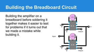 Building the Breadboard Circuit
Building the amplifier on a
breadboard before soldering it
together makes it easier to test
for problems if it turns out that
we made a mistake while
building it.

 