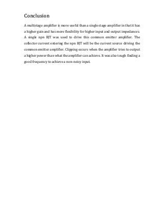 A multistage amplifier is more useful than a single stage amplifier in that it has
a higher gain and has more flexibility for higher input and output impedances.
A single npn BJT was used to drive this common emitter amplifier. The
collector current entering the npn BJT will be the current source driving the
common emitter amplifier. Clipping occurs when the amplifier tries to output
a higher power than what the amplifier can achieve. It was also tough finding a
good frequency to achieve a non-noisy input.
Conclusion
 