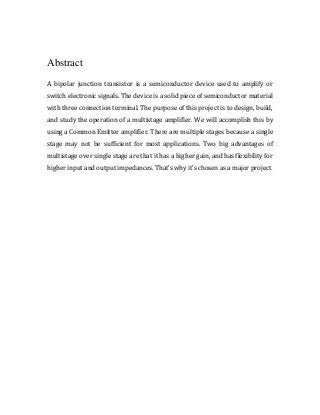 Abstract
A bipolar junction transistor is a semiconductor device used to amplify or
switch electronic signals. The device is a solid piece of semiconductor material
with three connection terminal. The purpose of this project is to design, build,
and study the operation of a multistage amplifier. We will accomplish this by
using a Common Emitter amplifier. There are multiple stages because a single
stage may not be sufficient for most applications. Two big advantages of
multistage over single stage are that it has a higher gain, and has flexibility for
higher input and output impedances. That’s why it’s chosen as a major project.
 