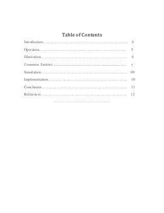 Table of Contents
Introduction…………………………………………………………... 4
Operation……………………………………………………………. 5
Illustration………………………………………………………….... 6
Common Emitter………………………………………………………………………. 7
Simulation……………………………………………………............ 09
Implementation…………………………………………………….... 10
Conclusion…………………………………………………………… 11
References…………………………………………………………… 12
……………………………………………………………………………..
 
