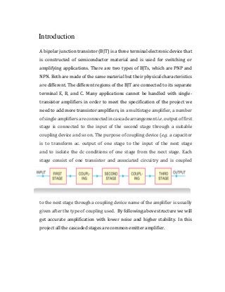 Introduction
A bipolar junction transistor (BJT) is a three terminal electronic device that
is constructed of semiconductor material and is used for switching or
amplifying applications. There are two types of BJTs, which are PNP and
NPN. Both are made of the same material but their physical characteristics
are different. The different regions of the BJT are connected to its separate
terminal E, B, and C. Many applications cannot be handled with single-
transistor amplifiers in order to meet the specification of the project we
need to add more transistor amplifiers, in a multistage amplifier, a number
of single amplifiers are connected in cascade arrangement i.e. output of first
stage is connected to the input of the second stage through a suitable
coupling device and so on. The purpose of coupling device (e.g. a capacitor
is to transform ac. output of one stage to the input of the next stage
and to isolate the dc conditions of one stage from the next stage. Each
stage consist of one transistor and associated circuitry and is coupled
to the next stage through a coupling device name of the amplifier is usually
given after the type of coupling used. By following above structure we will
get accurate amplification with lower noise and higher stability. In this
project all the cascaded stages are common emitter amplifier.
 