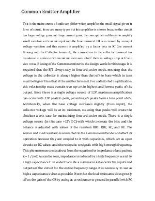This is the main source of audio amplifier which amplifies the small signal given in
form of sound. there are many types but this amplifier is chosen because this circuit
has large voltage gain and large current gain, the concept behind this is to amplify
small variations of current input into the base terminal. IB is increased by an input
voltage variation and this current is amplified by a factor beta in IC (the current
flowing into the Collector terminal), the connection to the collector terminal has
resistance in series so when current increases into C there is voltage drop at C and
vice versa. Biasing of the Common emitter is the design work for this stage. It is
required that the BJT always stay in forward active mode, meaning that the
voltage in the collector is always higher than that of the base which in turn
must be higher than that at the emitter terminal. For undistorted amplification,
this relationship must remain true up to the highest and lowest peaks of the
output. Since there is a single voltage source of 12V, maximum amplification
can occur with 12V peak to peak, providing 6V peaks from a bias point of 6V.
Additionally, when the base voltage increases slightly (from input), the
collector voltage will be at its minimum, meaning that peaks will create the
absolute worst case for maintaining forward active mode. There is a single
voltage source (in this case +12V DC) with which to create the bias, and the
balance is adjusted with values of the resistors RB1, RB2, RC, and RE. The
source and load resistances connected to the Common emitter do not affect its
operation because they are coupled to it with capacitors, which act as open
circuits to DC values and short circuits to signals with high enough frequency.
This phenomenon comes about from the equation for impedance of a capacitor,
Z = 1 / jwC. As can be seen, impedance is reduced by a high frequency w and by
a high capacitance C. In order to create a minimal resistance for the inputs and
outputs of the circuit for the entire frequency range, it is necessary to use as
high a capacitance value as possible. Note that the load resistance does greatly
affect the gain of the CE by acting as a resistance to ground in parallel with RC
Common Emitter Amplifier
 
