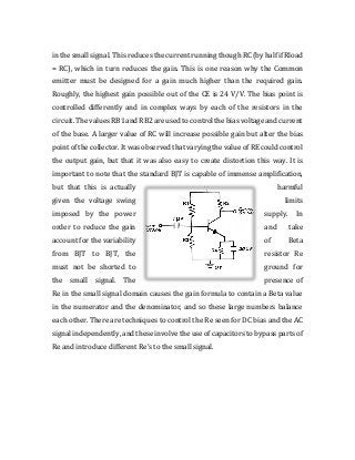 in the small signal. This reduces the current running though RC (by half if Rload
= RC), which in turn reduces the gain. This is one reason why the Common
emitter must be designed for a gain much higher than the required gain.
Roughly, the highest gain possible out of the CE is 24 V/V. The bias point is
controlled differently and in complex ways by each of the resistors in the
circuit. The values RB1 and RB2 are used to control the bias voltage and current
of the base. A larger value of RC will increase possible gain but alter the bias
point of the collector. It was observed that varying the value of RE could control
the output gain, but that it was also easy to create distortion this way. It is
important to note that the standard BJT is capable of immense amplification,
but that this is actually harmful
given the voltage swing limits
imposed by the power supply. In
order to reduce the gain and take
account for the variability of Beta
from BJT to BJT, the resistor Re
must not be shorted to ground for
the small signal. The presence of
Re in the small signal domain causes the gain formula to contain a Beta value
in the numerator and the denominator, and so these large numbers balance
each other. There are techniques to control the Re seen for DC bias and the AC
signal independently, and these involve the use of capacitors to bypass parts of
Re and introduce different Re’s to the small signal.
 