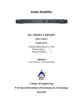 Audio Amplifier




           B.E. PROJECT REPORT
                    EDA (12817)
                    Prepared by
            Salman Khaliq Bajwa (3746)
                Hassam Haq (      )
               Waqar Khokhar(       )


                      Advisor
           Asstt. Professor, Amir Hasan Khan




             College of Engineering
PAF-Karachi Institute of Economics & Technology
                      Karachi
 