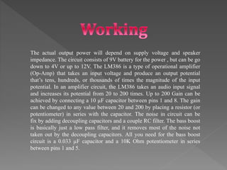 The actual output power will depend on supply voltage and speaker
impedance. The circuit consists of 9V battery for the power , but can be go
down to 4V or up to 12V. The LM386 is a type of operational amplifier
(Op-Amp) that takes an input voltage and produce an output potential
that’s tens, hundreds, or thousands of times the magnitude of the input
potential. In an amplifier circuit, the LM386 takes an audio input signal
and increases its potential from 20 to 200 times. Up to 200 Gain can be
achieved by connecting a 10 µF capacitor between pins 1 and 8. The gain
can be changed to any value between 20 and 200 by placing a resistor (or
potentiometer) in series with the capacitor. The noise in circuit can be
fix by adding decoupling capacitors and a couple RC filter. The bass boost
is basically just a low pass filter, and it removes most of the noise not
taken out by the decoupling capacitors. All you need for the bass boost
circuit is a 0.033 µF capacitor and a 10K Ohm potentiometer in series
between pins 1 and 5.
 