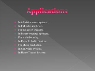  In television sound systems.
 In FM radio amplifiers.
 For the laptop speakers.
 In battery-operated speakers.
 For audio boosting.
 In Portable Audio Devices.
 For Music Production.
 In Car Audio Systems.
 In Home Theater Systems.
 