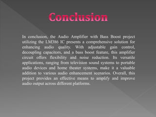 In conclusion, the Audio Amplifier with Bass Boost project
utilizing the LM386 IC presents a comprehensive solution for
enhancing audio quality. With adjustable gain control,
decoupling capacitors, and a bass boost feature, this amplifier
circuit offers flexibility and noise reduction. Its versatile
applications, ranging from television sound systems to portable
audio devices and home theater systems, make it a valuable
addition to various audio enhancement scenarios. Overall, this
project provides an effective means to amplify and improve
audio output across different platforms.
 