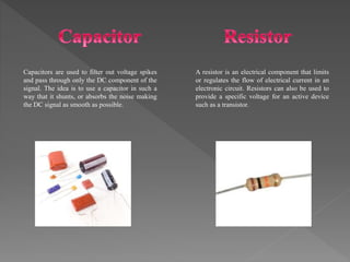 A resistor is an electrical component that limits
or regulates the flow of electrical current in an
electronic circuit. Resistors can also be used to
provide a specific voltage for an active device
such as a transistor.
Capacitors are used to filter out voltage spikes
and pass through only the DC component of the
signal. The idea is to use a capacitor in such a
way that it shunts, or absorbs the noise making
the DC signal as smooth as possible.
 