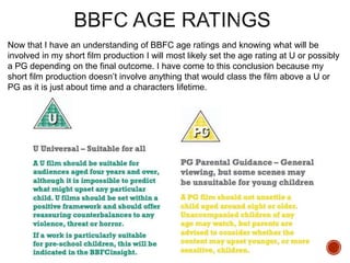 Now that I have an understanding of BBFC age ratings and knowing what will be
involved in my short film production I will most likely set the age rating at U or possibly
a PG depending on the final outcome. I have come to this conclusion because my
short film production doesn’t involve anything that would class the film above a U or
PG as it is just about time and a characters lifetime.
 