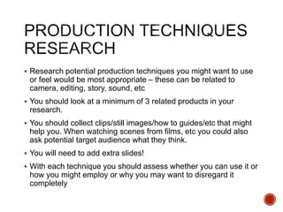  Research potential production techniques you might want to use
or feel would be most appropriate – these can be related to
camera, editing, story, sound, etc
 You should look at a minimum of 3 related products in your
research.
 You should collect clips/still images/how to guides/etc that might
help you. When watching scenes from films, etc you could also
ask potential target audience what they think.
 You will need to add extra slides!
 With each technique you should assess whether you can use it or
how you might employ or why you may want to disregard it
completely
 