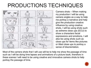 Camera shots – When making
my production I will be using
camera angles as a way to help
me portray a narrative and help
give the production creative
influence by using creative
shots, I will be using shots such
as extreme close ups (ECU) to
show a characters facial
expressions and emotions, I will
also be using shots such as
close ups for items like pictures
or tilted close ups to portray a
sense of disorientation.
Most of the camera shots that I will use will be to help me show the passage of time
such as I will be doing time lapses and animations of a picture book, therefore in
these scenes I will need to be using creative and innovative camera shots to help
portray the passage of time.
 