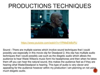 https://www.youtube.com/watch?v=YPMeEfeBcPU
Sound - There are multiple scenes which involve sound techniques that I could
possibly use especially in this movie clip for Deadpool 2, this clip has multiple audio
techniques that I could possibly use such as the diegetic audio which allows the
audience to hear Wade Wilsons music form his headphones and then when he takes
them off you can hear the natural sound, this makes the audience feel as if they are
hearing what Wade/Deadpool is hearing. This type of audio is very clever and
appealing for the audience however within my production I am planning on not using
much diegetic audio.
 