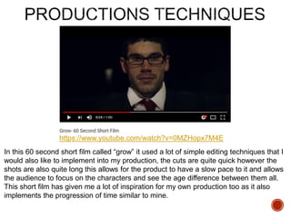 https://www.youtube.com/watch?v=0MZHopx7M4E
In this 60 second short film called “grow” it used a lot of simple editing techniques that I
would also like to implement into my production, the cuts are quite quick however the
shots are also quite long this allows for the product to have a slow pace to it and allows
the audience to focus on the characters and see the age difference between them all.
This short film has given me a lot of inspiration for my own production too as it also
implements the progression of time similar to mine.
 