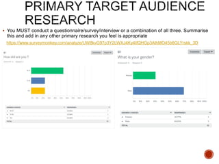  You MUST conduct a questionnaire/survey/interview or a combination of all three. Summarise
this and add in any other primary research you feel is appropriate
https://www.surveymonkey.com/analyze/UW8kvG97p3Y2LWXJ4Ky4IfQHGp3AlhMO45b6GLYrskk_3D
 