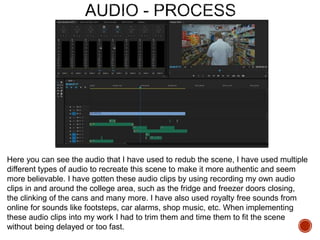 Here you can see the audio that I have used to redub the scene, I have used multiple
different types of audio to recreate this scene to make it more authentic and seem
more believable. I have gotten these audio clips by using recording my own audio
clips in and around the college area, such as the fridge and freezer doors closing,
the clinking of the cans and many more. I have also used royalty free sounds from
online for sounds like footsteps, car alarms, shop music, etc. When implementing
these audio clips into my work I had to trim them and time them to fit the scene
without being delayed or too fast.
 